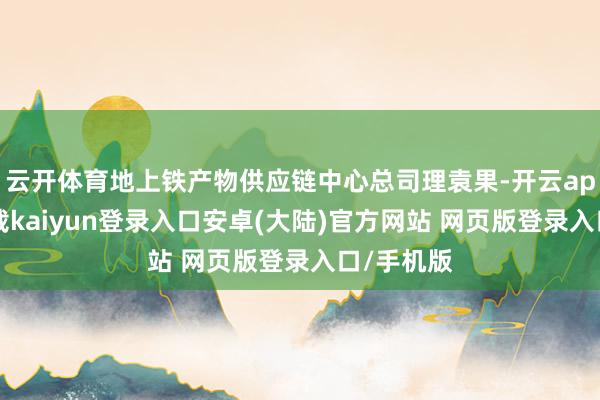 云开体育地上铁产物供应链中心总司理袁果-开云app官网下载kaiyun登录入口安卓(大陆)官方网站 网页版登录入口/手机版