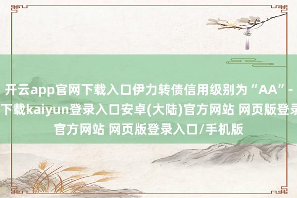 开云app官网下载入口伊力转债信用级别为“AA”-开云app官网下载kaiyun登录入口安卓(大陆)官方网站 网页版登录入口/手机版
