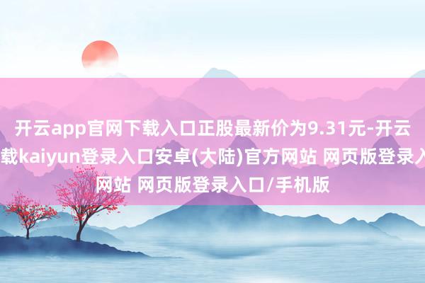 开云app官网下载入口正股最新价为9.31元-开云app官网下载kaiyun登录入口安卓(大陆)官方网站 网页版登录入口/手机版
