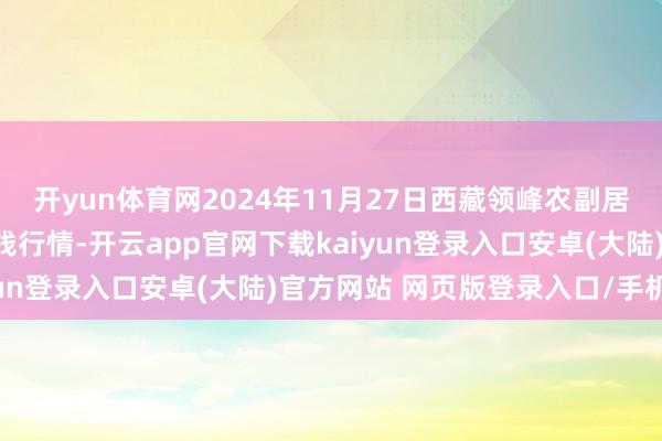 开yun体育网2024年11月27日西藏领峰农副居品标的经管有限公司价钱行情-开云app官网下载kaiyun登录入口安卓(大陆)官方网站 网页版登录入口/手机版