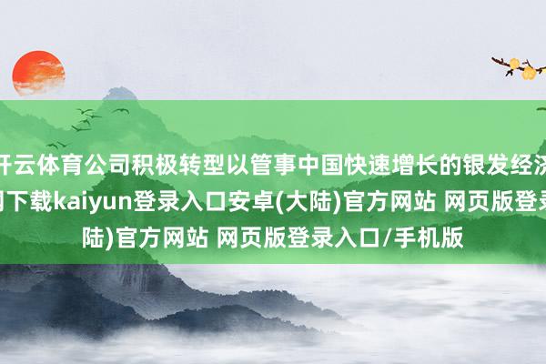 开云体育公司积极转型以管事中国快速增长的银发经济-开云app官网下载kaiyun登录入口安卓(大陆)官方网站 网页版登录入口/手机版