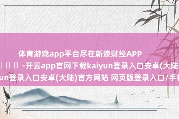 体育游戏app平台尽在新浪财经APP            													-开云app官网下载kaiyun登录入口安卓(大陆)官方网站 网页版登录入口/手机版