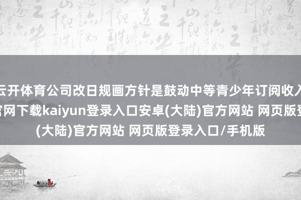 云开体育公司改日规画方针是鼓动中等青少年订阅收入增长-开云app官网下载kaiyun登录入口安卓(大陆)官方网站 网页版登录入口/手机版