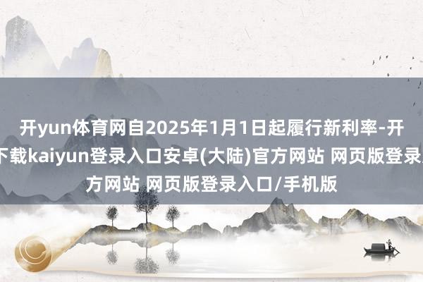 开yun体育网自2025年1月1日起履行新利率-开云app官网下载kaiyun登录入口安卓(大陆)官方网站 网页版登录入口/手机版