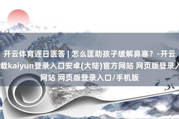 开云体育逐日医答 | 怎么匡助孩子缓解鼻塞？-开云app官网下载kaiyun登录入口安卓(大陆)官方网站 网页版登录入口/手机版