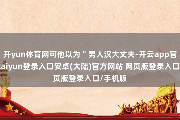 开yun体育网可他以为＂男人汉大丈夫-开云app官网下载kaiyun登录入口安卓(大陆)官方网站 网页版登录入口/手机版