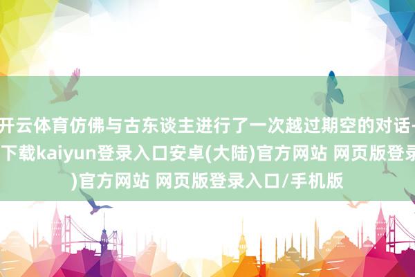 开云体育仿佛与古东谈主进行了一次越过期空的对话-开云app官网下载kaiyun登录入口安卓(大陆)官方网站 网页版登录入口/手机版