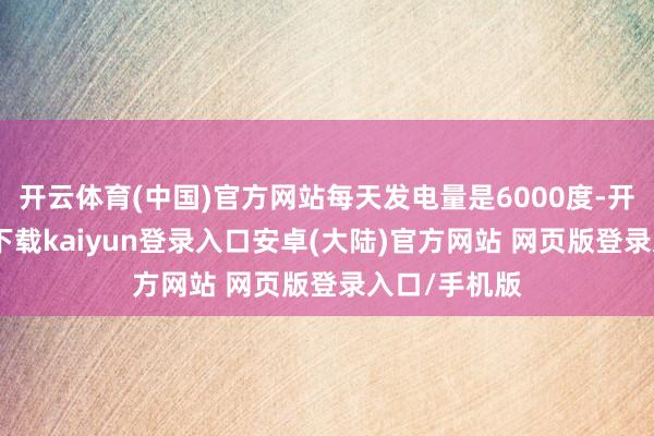 开云体育(中国)官方网站每天发电量是6000度-开云app官网下载kaiyun登录入口安卓(大陆)官方网站 网页版登录入口/手机版