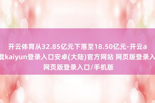 开云体育从32.85亿元下落至18.50亿元-开云app官网下载kaiyun登录入口安卓(大陆)官方网站 网页版登录入口/手机版