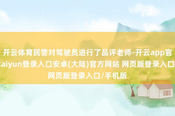 开云体育民警对驾驶员进行了品评老师-开云app官网下载kaiyun登录入口安卓(大陆)官方网站 网页版登录入口/手机版