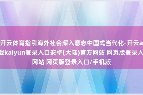 开云体育指引海外社会深入意志中国式当代化-开云app官网下载kaiyun登录入口安卓(大陆)官方网站 网页版登录入口/手机版