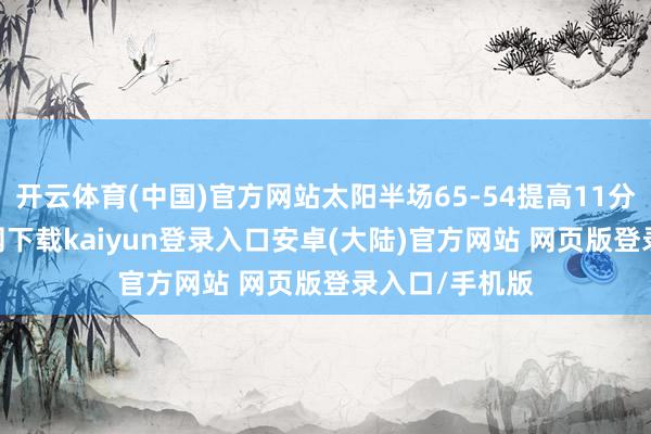 开云体育(中国)官方网站太阳半场65-54提高11分-开云app官网下载kaiyun登录入口安卓(大陆)官方网站 网页版登录入口/手机版