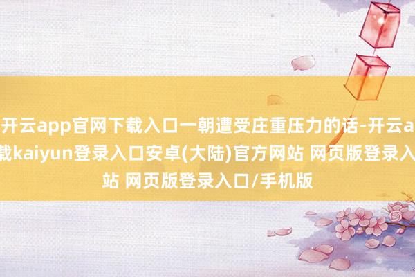 开云app官网下载入口一朝遭受庄重压力的话-开云app官网下载kaiyun登录入口安卓(大陆)官方网站 网页版登录入口/手机版