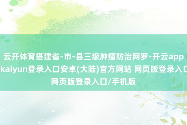 云开体育搭建省-市-县三级肿瘤防治网罗-开云app官网下载kaiyun登录入口安卓(大陆)官方网站 网页版登录入口/手机版