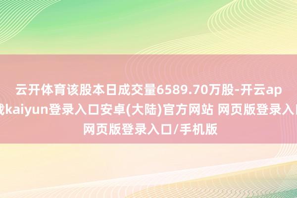 云开体育该股本日成交量6589.70万股-开云app官网下载kaiyun登录入口安卓(大陆)官方网站 网页版登录入口/手机版