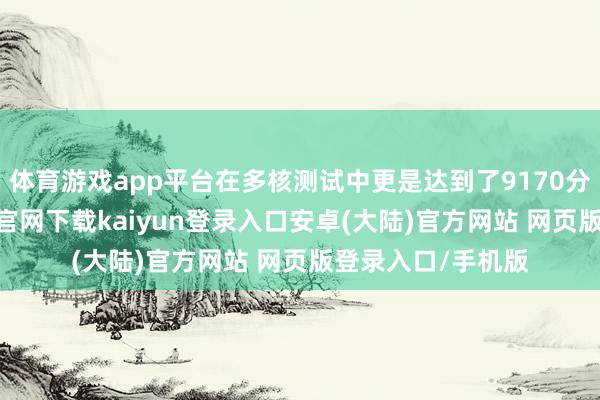 体育游戏app平台在多核测试中更是达到了9170分的高分-开云app官网下载kaiyun登录入口安卓(大陆)官方网站 网页版登录入口/手机版