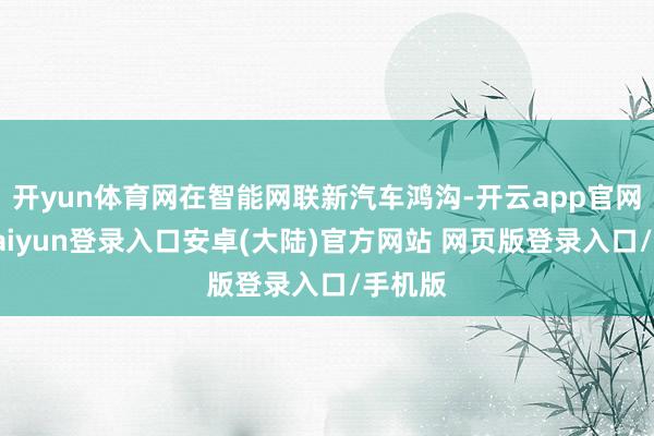 开yun体育网在智能网联新汽车鸿沟-开云app官网下载kaiyun登录入口安卓(大陆)官方网站 网页版登录入口/手机版