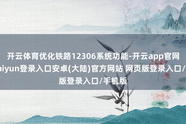 开云体育优化铁路12306系统功能-开云app官网下载kaiyun登录入口安卓(大陆)官方网站 网页版登录入口/手机版