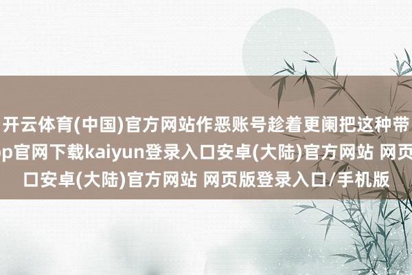 开云体育(中国)官方网站作恶账号趁着更阑把这种带货视频放出-开云app官网下载kaiyun登录入口安卓(大陆)官方网站 网页版登录入口/手机版
