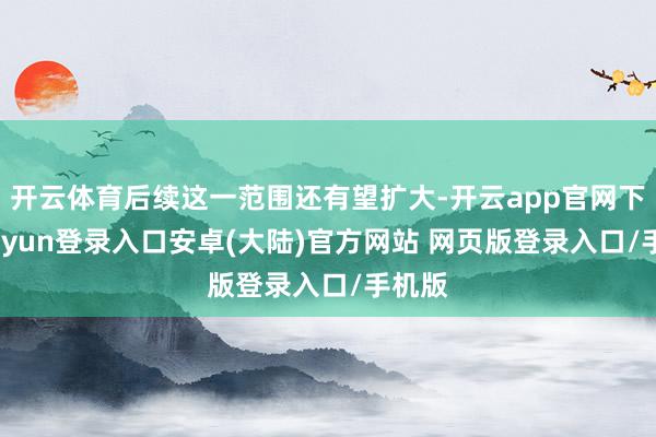 开云体育后续这一范围还有望扩大-开云app官网下载kaiyun登录入口安卓(大陆)官方网站 网页版登录入口/手机版