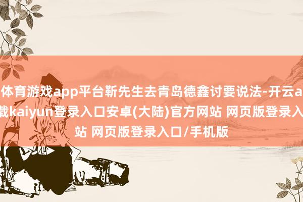 体育游戏app平台靳先生去青岛德鑫讨要说法-开云app官网下载kaiyun登录入口安卓(大陆)官方网站 网页版登录入口/手机版