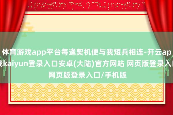 体育游戏app平台每逢契机便与我短兵相连-开云app官网下载kaiyun登录入口安卓(大陆)官方网站 网页版登录入口/手机版