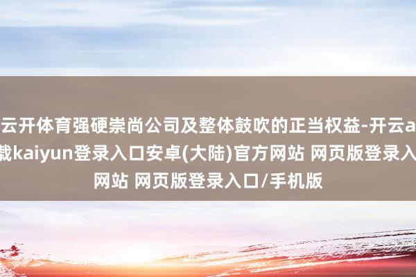 云开体育强硬崇尚公司及整体鼓吹的正当权益-开云app官网下载kaiyun登录入口安卓(大陆)官方网站 网页版登录入口/手机版