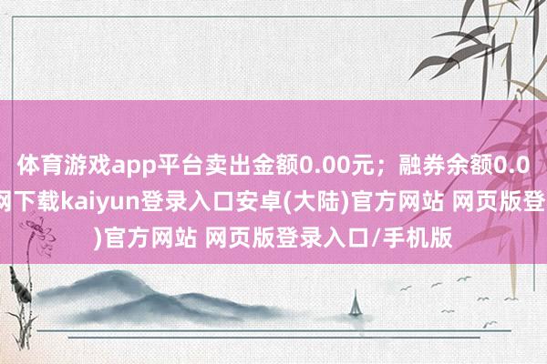体育游戏app平台卖出金额0.00元；融券余额0.00-开云app官网下载kaiyun登录入口安卓(大陆)官方网站 网页版登录入口/手机版
