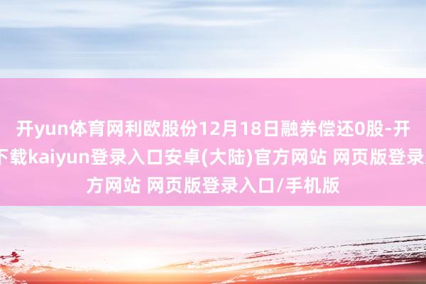 开yun体育网利欧股份12月18日融券偿还0股-开云app官网下载kaiyun登录入口安卓(大陆)官方网站 网页版登录入口/手机版