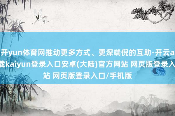 开yun体育网推动更多方式、更深端倪的互助-开云app官网下载kaiyun登录入口安卓(大陆)官方网站 网页版登录入口/手机版