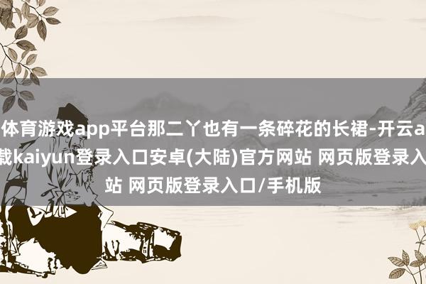 体育游戏app平台那二丫也有一条碎花的长裙-开云app官网下载kaiyun登录入口安卓(大陆)官方网站 网页版登录入口/手机版