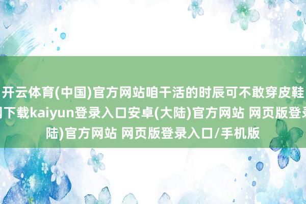 开云体育(中国)官方网站咱干活的时辰可不敢穿皮鞋-开云app官网下载kaiyun登录入口安卓(大陆)官方网站 网页版登录入口/手机版