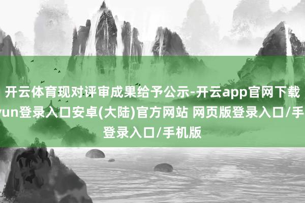 开云体育现对评审成果给予公示-开云app官网下载kaiyun登录入口安卓(大陆)官方网站 网页版登录入口/手机版