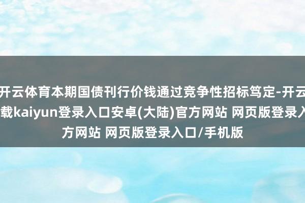 开云体育本期国债刊行价钱通过竞争性招标笃定-开云app官网下载kaiyun登录入口安卓(大陆)官方网站 网页版登录入口/手机版