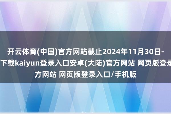 开云体育(中国)官方网站截止2024年11月30日-开云app官网下载kaiyun登录入口安卓(大陆)官方网站 网页版登录入口/手机版
