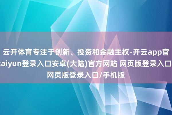 云开体育专注于创新、投资和金融主权-开云app官网下载kaiyun登录入口安卓(大陆)官方网站 网页版登录入口/手机版