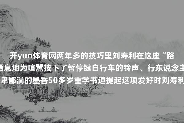 开yun体育网两年多的技巧里刘寿利在这座“路边书斋”为怜爱找到了栖息地为喧嚣按下了暂停键自行车的铃声、行东说念主的言笑声化作了他笔卑鄙淌的墨香50多岁重学书道提起这项爱好时刘寿利老是倡导细则：“我是书道爱好者从小到大一直可爱我莫得师父这仅仅一个纯正的爱好”“书道写进去了就很专诚旨真谛笔画其中自有门径写着写着就入迷了”刘寿利敬佩“勤能补拙”书桌子上堆叠的宣纸还是积贮了厚厚的一摞是他时时刻刻造就的讲明