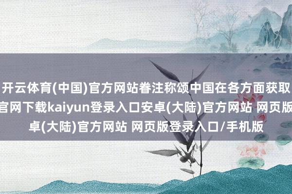 开云体育(中国)官方网站眷注称颂中国在各方面获取的设置-开云app官网下载kaiyun登录入口安卓(大陆)官方网站 网页版登录入口/手机版