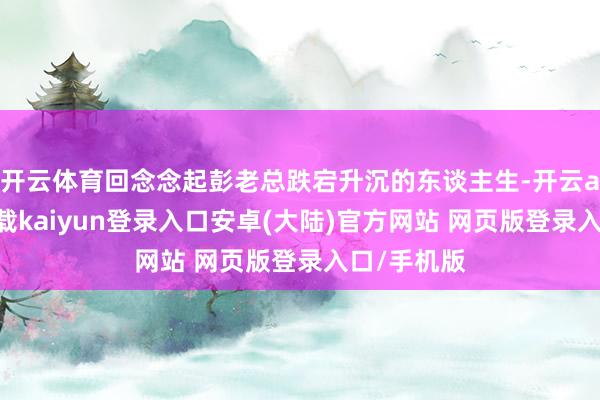 开云体育回念念起彭老总跌宕升沉的东谈主生-开云app官网下载kaiyun登录入口安卓(大陆)官方网站 网页版登录入口/手机版