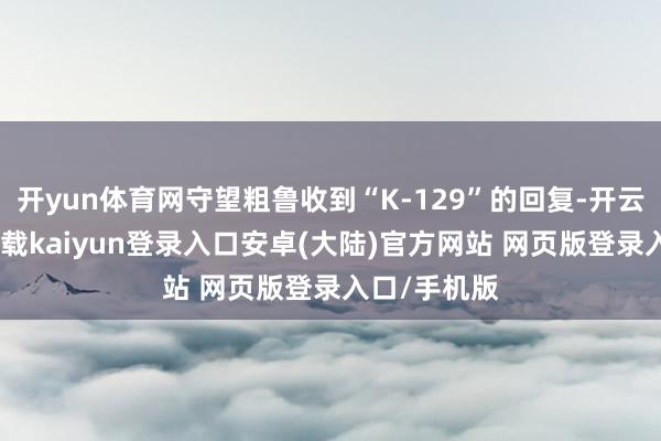 开yun体育网守望粗鲁收到“K-129”的回复-开云app官网下载kaiyun登录入口安卓(大陆)官方网站 网页版登录入口/手机版