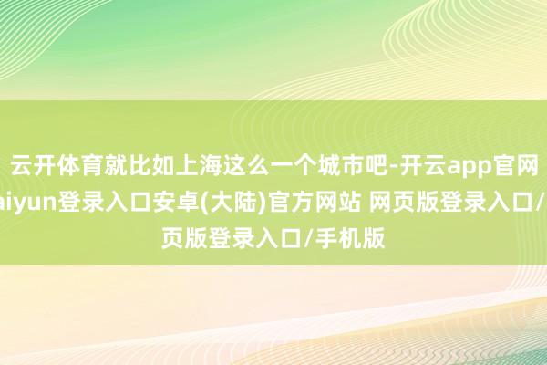 云开体育就比如上海这么一个城市吧-开云app官网下载kaiyun登录入口安卓(大陆)官方网站 网页版登录入口/手机版