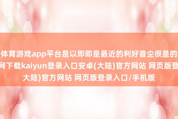 体育游戏app平台是以即即是最近的利好音尘很是的多-开云app官网下载kaiyun登录入口安卓(大陆)官方网站 网页版登录入口/手机版