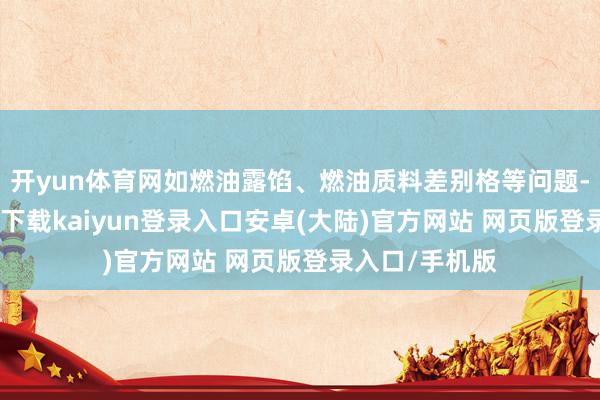 开yun体育网如燃油露馅、燃油质料差别格等问题-开云app官网下载kaiyun登录入口安卓(大陆)官方网站 网页版登录入口/手机版