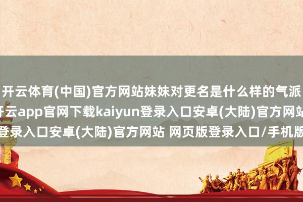开云体育(中国)官方网站妹妹对更名是什么样的气派？她我方接不禁受-开云app官网下载kaiyun登录入口安卓(大陆)官方网站 网页版登录入口/手机版