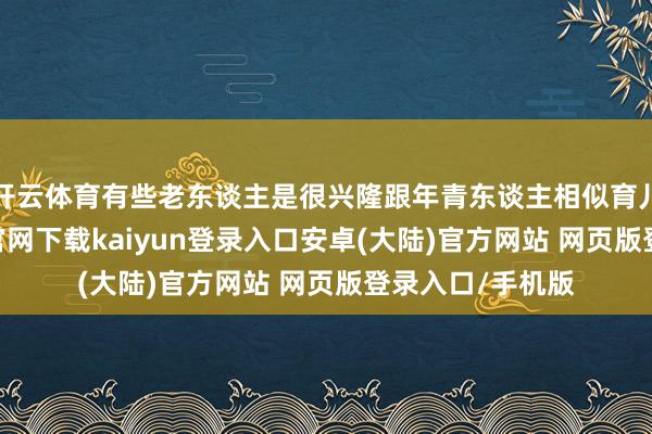开云体育有些老东谈主是很兴隆跟年青东谈主相似育儿理念-开云app官网下载kaiyun登录入口安卓(大陆)官方网站 网页版登录入口/手机版