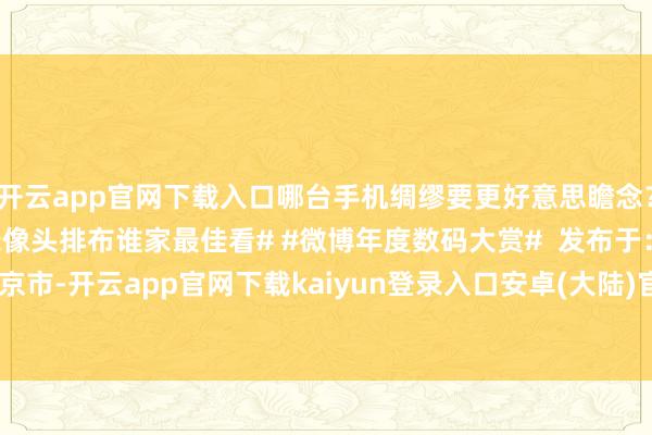 开云app官网下载入口哪台手机绸缪要更好意思瞻念？[杰瑞] #2024手机录像头排布谁家最佳看# #微博年度数码大赏#  发布于：北京市-开云app官网下载kaiyun登录入口安卓(大陆)官方网站 网页版登录入口/手机版