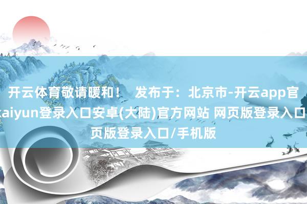 开云体育敬请暖和！  发布于：北京市-开云app官网下载kaiyun登录入口安卓(大陆)官方网站 网页版登录入口/手机版