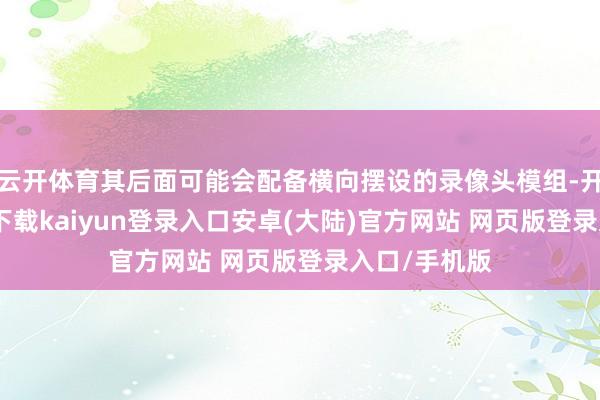 云开体育其后面可能会配备横向摆设的录像头模组-开云app官网下载kaiyun登录入口安卓(大陆)官方网站 网页版登录入口/手机版