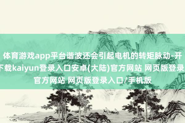 体育游戏app平台谐波还会引起电机的转矩脉动-开云app官网下载kaiyun登录入口安卓(大陆)官方网站 网页版登录入口/手机版