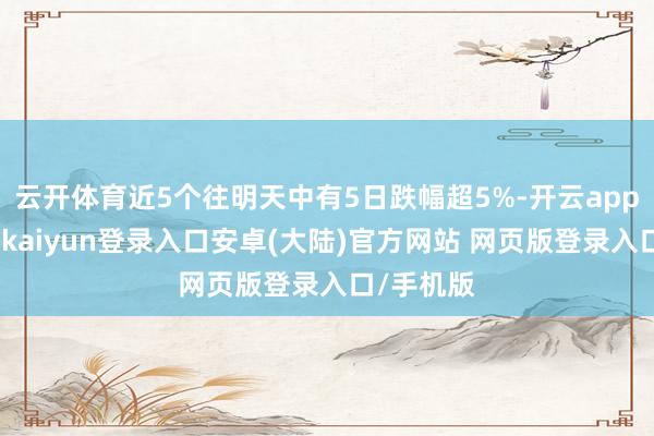 云开体育近5个往明天中有5日跌幅超5%-开云app官网下载kaiyun登录入口安卓(大陆)官方网站 网页版登录入口/手机版